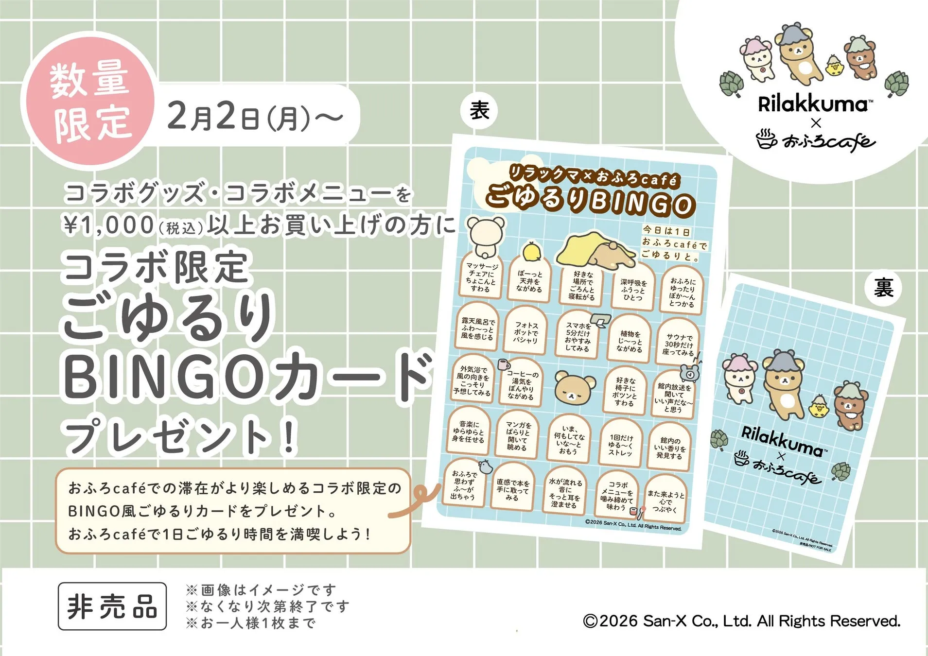 数量限定 2月2日(月)〜 コラボグッズ・コラボメニューを ¥1,000(税込)以上お買い上げの方に コラボ限定 ごゆるり BINGOカード プレゼント! おふろcaféでの滞在がより楽しめるコラボ限定の BINGO風ごゆるりカードをプレゼント。 おふろcaféで1日ごゆるり時間を満喫しよう!