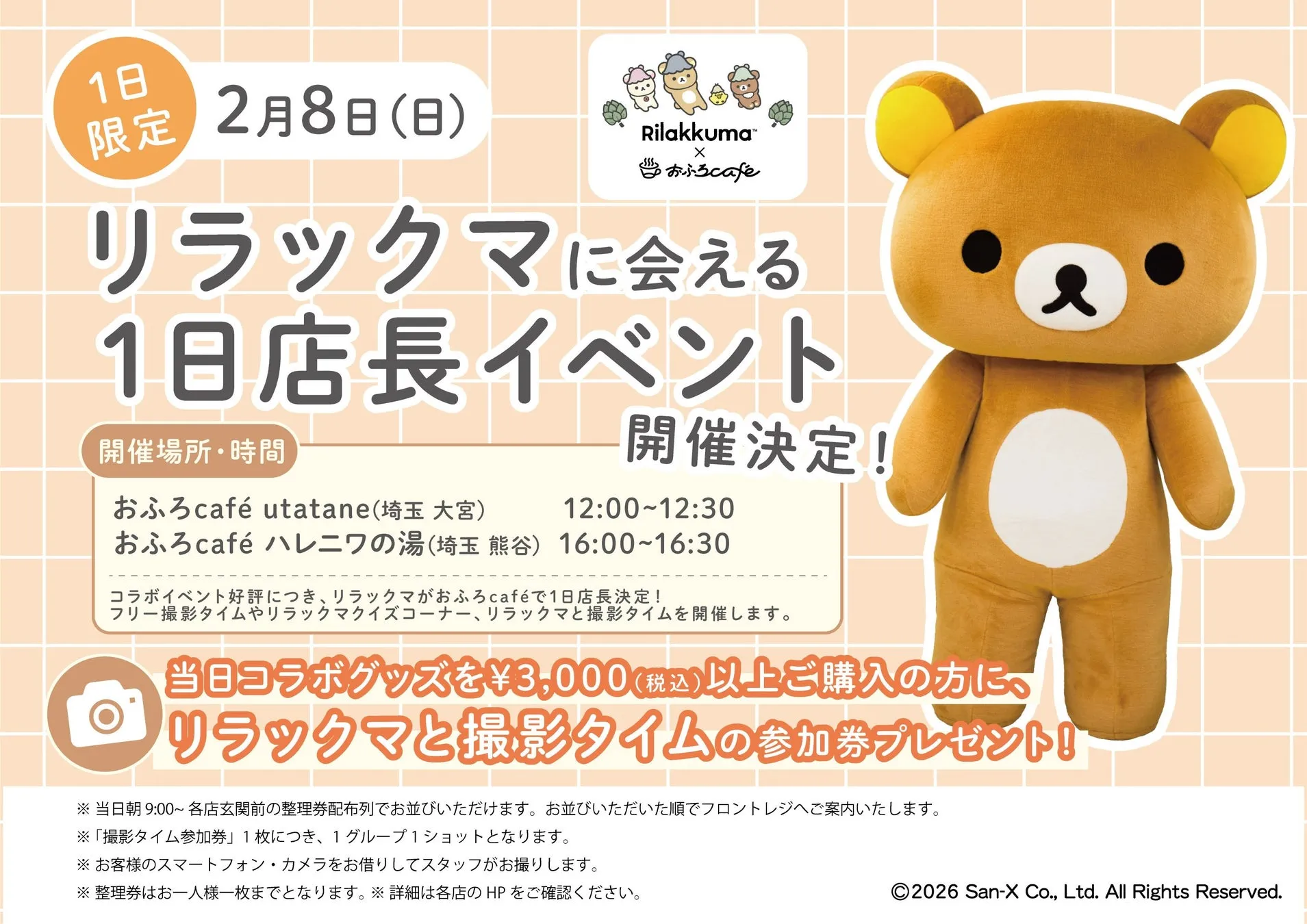 1日n限定 2月8日(日)nRilakkuma™nXnおふろcafenリラックマに会えるn1日店長イベントn開催場所・時間nおふろcafé utatane(埼玉 大宮) 12:00~12:30nおふろcafé ハレニワの湯(埼玉 熊谷) 16:00~16:30nコラボイベント好評につき、リラックマがおふろcaféで1日店長決定!nフリー撮影タイムやリラックマクイズコーナー、リラックマと撮影タイムを開催します。n当日コラボグッズを¥3,000(税込)以上ご購入の方に、nリラックマと撮影タイムの参加券プレゼント!!n※当日朝9:00~ 各店玄関前の整理券配布列でお並びいただけます。お並びいただいた順でフロントレジへご案内いたします。n※「撮影タイム参加券」1枚につき、1グループ1ショットとなります。n※お客様のスマートフォン・カメラをお借りしてスタッフがお撮りします。n※整理券はお一人様一枚までとなります。※詳細は各店のHPをご確認ください。n2026 San-X Co., Ltd. All Rights Reserved.